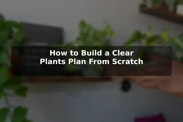 How to Build a Clear Plants Plan From Scratch